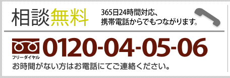 【相談無料】365日24時間対応、携帯電話からでもつながります。フリーダイヤル0120-04-05-06　お時間がない方はお電話にてご連絡ください。